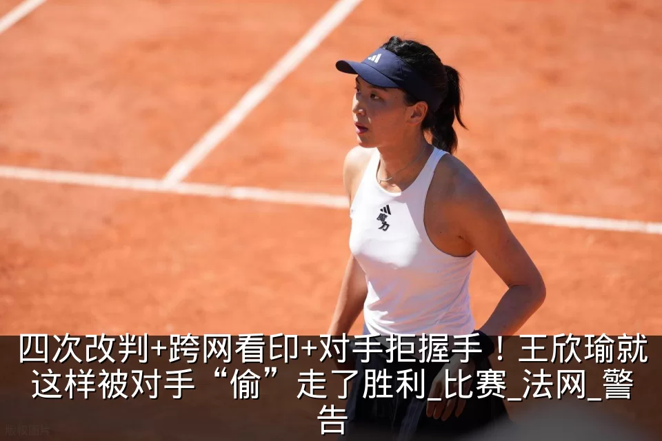 四次改判+跨网看印+对手拒握手！王欣瑜就这样被对手“偷”走了胜利_比赛_法网_警告
